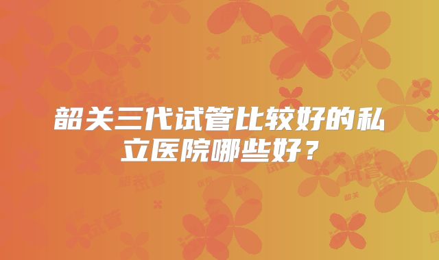 韶关三代试管比较好的私立医院哪些好?