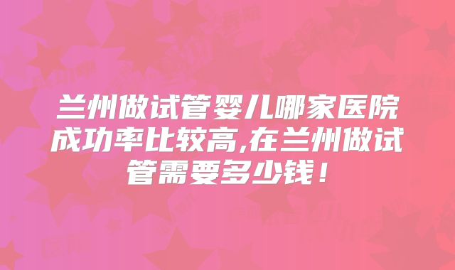 兰州做试管婴儿哪家医院成功率比较高,在兰州做试管需要多少钱!