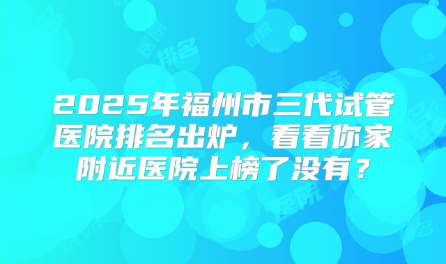 2025年福州市三代试管医院排名出炉,看看你家附近医院上榜了没有?