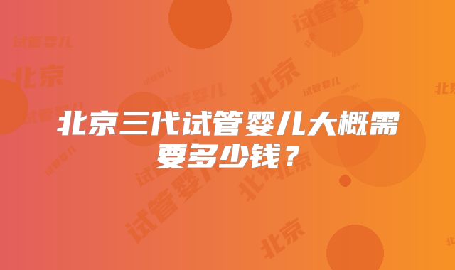 北京三代试管婴儿大概需要多少钱？