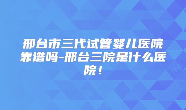 邢台市三代试管婴儿医院靠谱吗-邢台三院是什么医院！