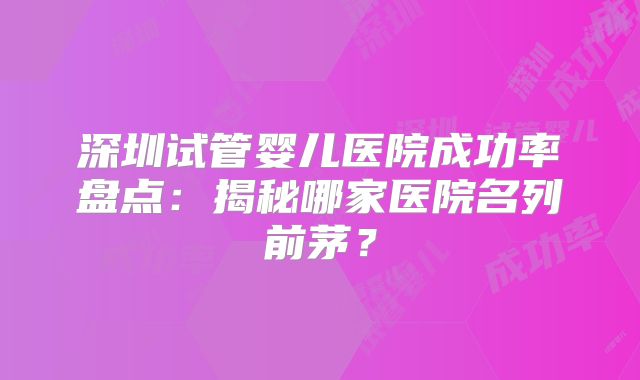 深圳试管婴儿医院成功率盘点：揭秘哪家医院名列前茅？