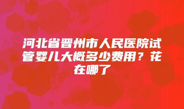 河北省晋州市人民医院试管婴儿大概多少费用？花在哪了