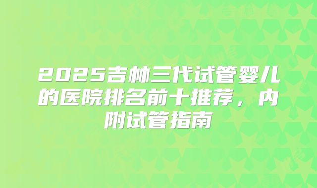 2025吉林三代试管婴儿的医院排名前十推荐，内附试管指南