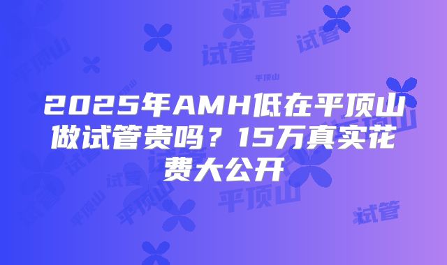 2025年AMH低在平顶山做试管贵吗？15万真实花费大公开