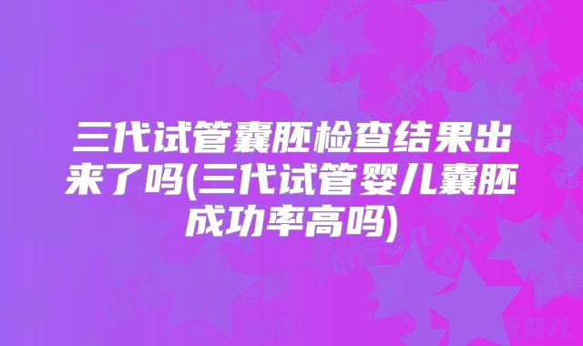 三代试管囊胚检查结果出来了吗(三代试管婴儿囊胚成功率高吗)