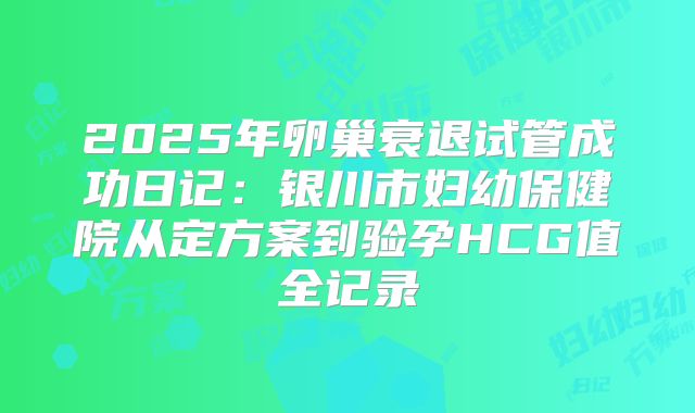2025年卵巢衰退试管成功日记：银川市妇幼保健院从定方案到验孕HCG值全记录