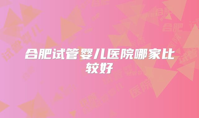 合肥试管婴儿医院哪家比较好