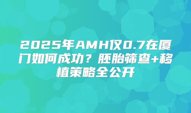 2025年AMH仅0.7在厦门如何成功?胚胎筛查+移植策略全公开