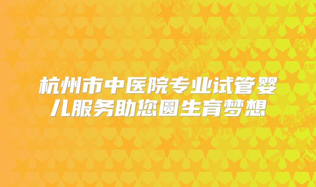 杭州市中医院专业试管婴儿服务助您圆生育梦想