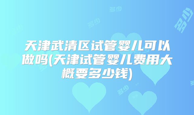 天津武清区试管婴儿可以做吗(天津试管婴儿费用大概要多少钱)