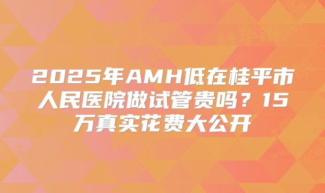 2025年AMH低在桂平市人民医院做试管贵吗？15万真实花费大公开