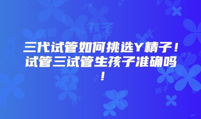 三代试管如何挑选Y精子！试管三试管生孩子准确吗！
