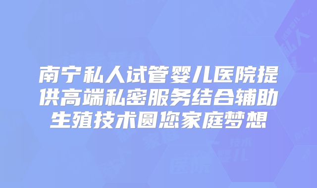 南宁私人试管婴儿医院提供高端私密服务结合辅助生殖技术圆您家庭梦想