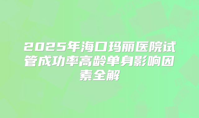 2025年海口玛丽医院试管成功率高龄单身影响因素全解