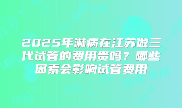 2025年淋病在江苏做三代试管的费用贵吗?哪些因素会影响试管费用