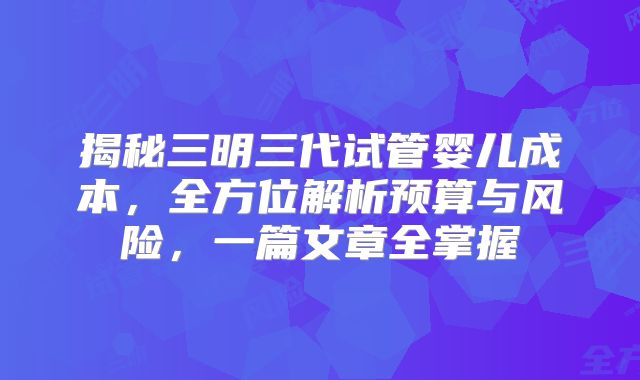 揭秘三明三代试管婴儿成本，全方位解析预算与风险，一篇文章全掌握