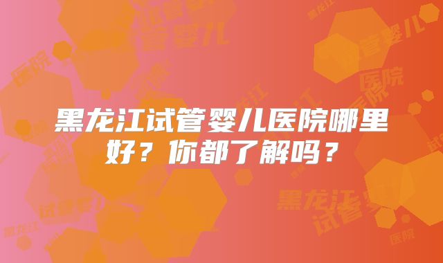 黑龙江试管婴儿医院哪里好?你都了解吗?