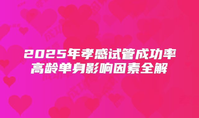 2025年孝感试管成功率高龄单身影响因素全解