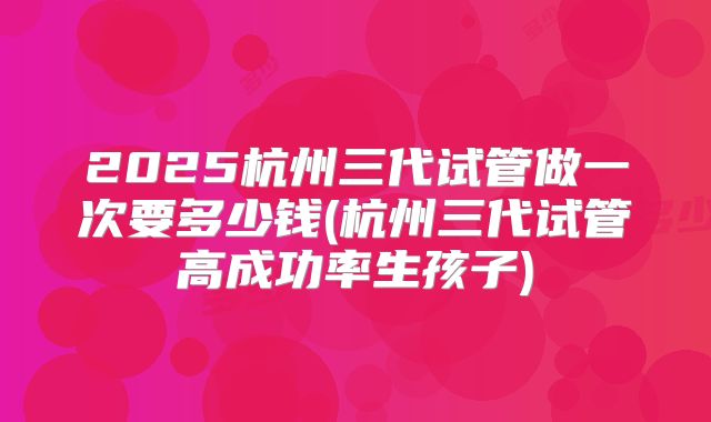 2025杭州三代试管做一次要多少钱(杭州三代试管高成功率生孩子)