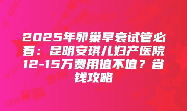 2025年卵巢早衰试管必看：昆明安琪儿妇产医院12-15万费用值不值？省钱攻略