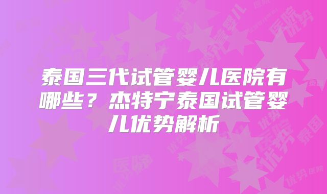 泰国三代试管婴儿医院有哪些?杰特宁泰国试管婴儿优势解析
