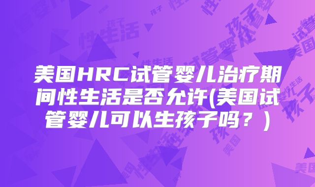 美国HRC试管婴儿治疗期间性生活是否允许(美国试管婴儿可以生孩子吗？)