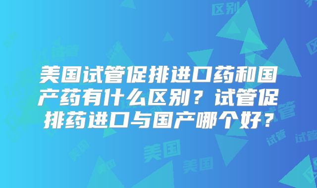 美国试管促排进口药和国产药有什么区别？试管促排药进口与国产哪个好？