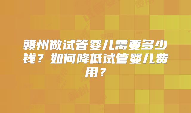 赣州做试管婴儿需要多少钱?如何降低试管婴儿费用?