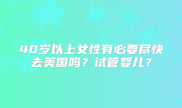 40岁以上女性有必要尽快去美国吗？试管婴儿？