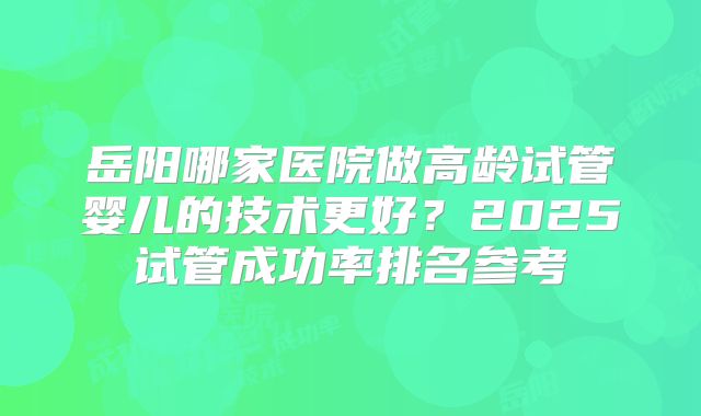 岳阳哪家医院做高龄试管婴儿的技术更好？2025试管成功率排名参考
