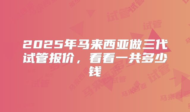 2025年马来西亚做三代试管报价,看看一共多少钱