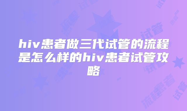 hiv患者做三代试管的流程是怎么样的hiv患者试管攻略