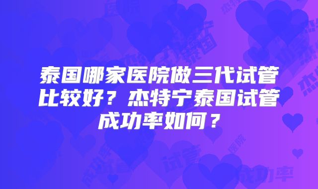 泰国哪家医院做三代试管比较好?杰特宁泰国试管成功率如何?