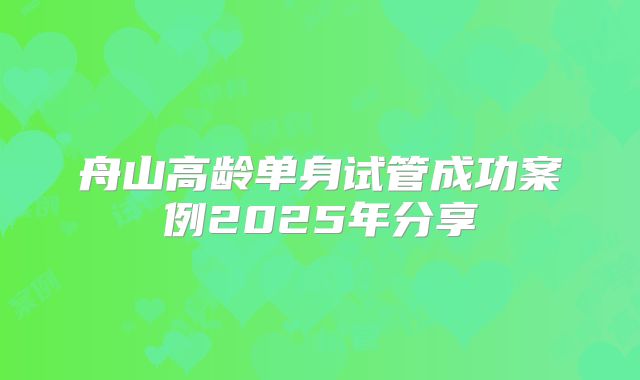 舟山高龄单身试管成功案例2025年分享