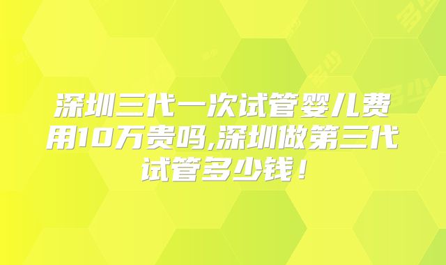 深圳三代一次试管婴儿费用10万贵吗,深圳做第三代试管多少钱!