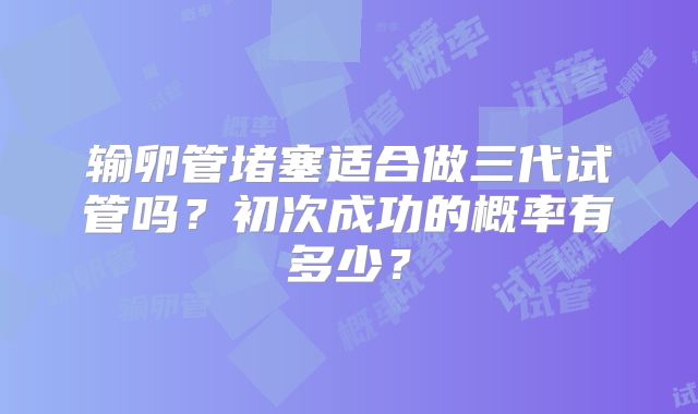 输卵管堵塞适合做三代试管吗?初次成功的概率有多少?