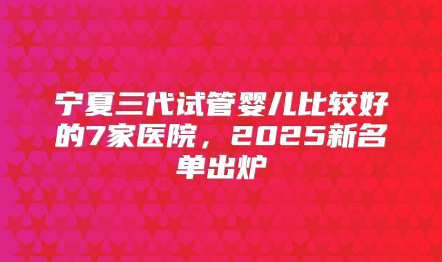 宁夏三代试管婴儿比较好的7家医院,2025新名单出炉