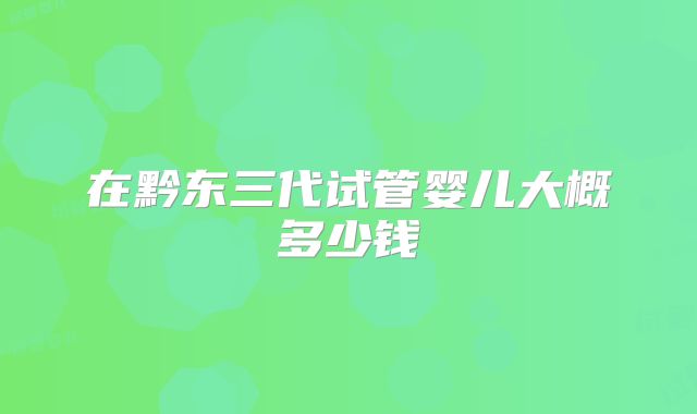 在黔东三代试管婴儿大概多少钱