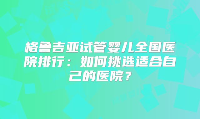 格鲁吉亚试管婴儿全国医院排行:如何挑选适合自己的医院?