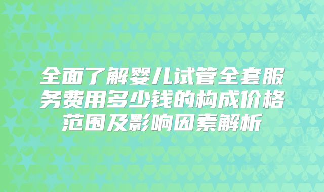 全面了解婴儿试管全套服务费用多少钱的构成价格范围及影响因素解析