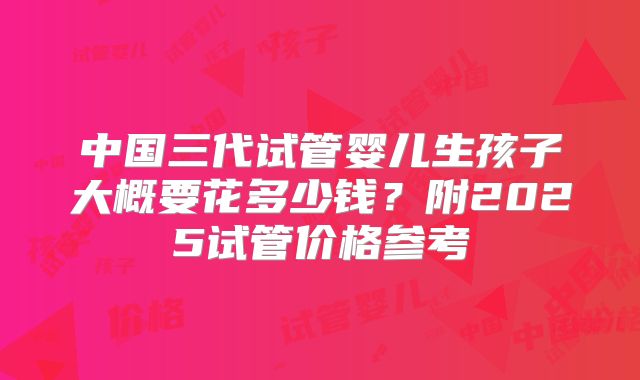 中国三代试管婴儿生孩子大概要花多少钱?附2025试管价格参考