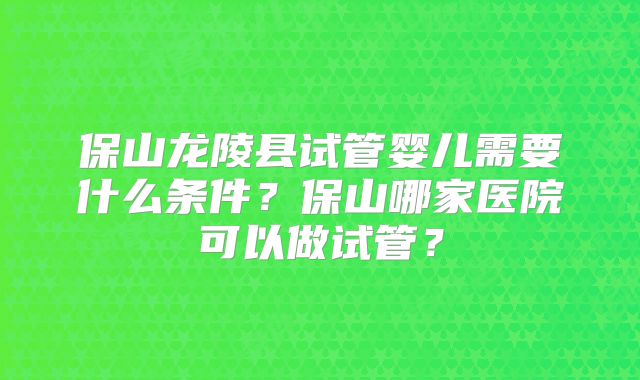 保山龙陵县试管婴儿需要什么条件？保山哪家医院可以做试管？