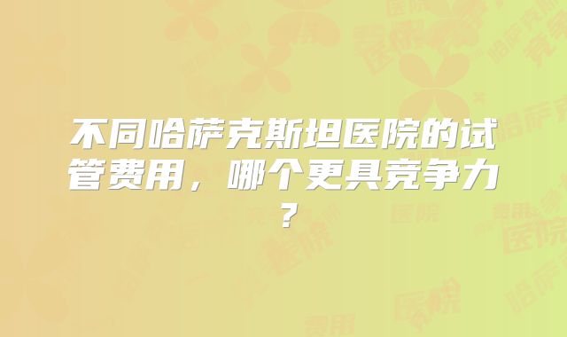 不同哈萨克斯坦医院的试管费用,哪个更具竞争力?