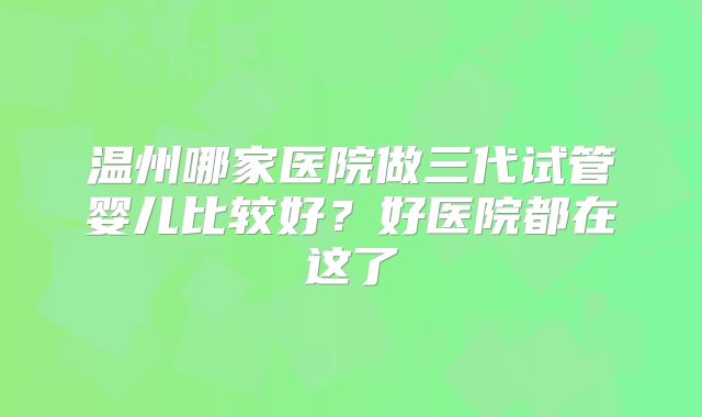 温州哪家医院做三代试管婴儿比较好?好医院都在这了