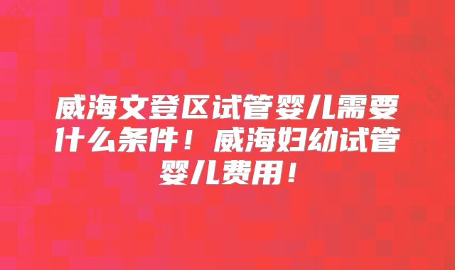 威海文登区试管婴儿需要什么条件!威海妇幼试管婴儿费用!