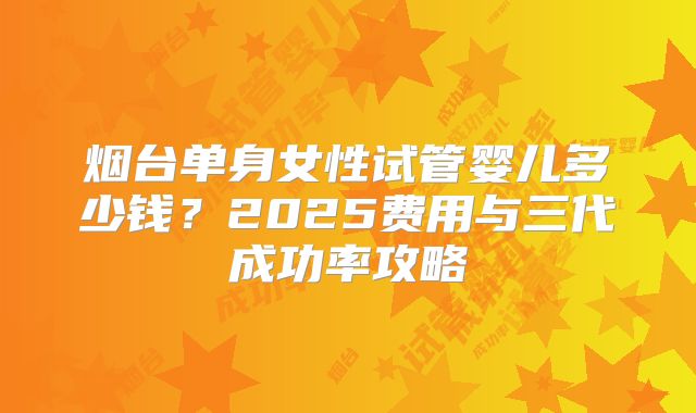 烟台单身女性试管婴儿多少钱？2025费用与三代成功率攻略