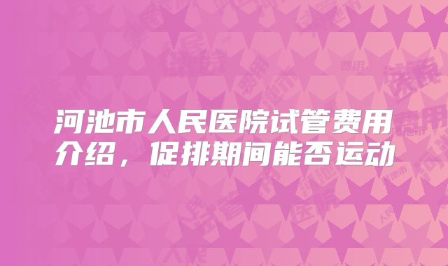 河池市人民医院试管费用介绍，促排期间能否运动