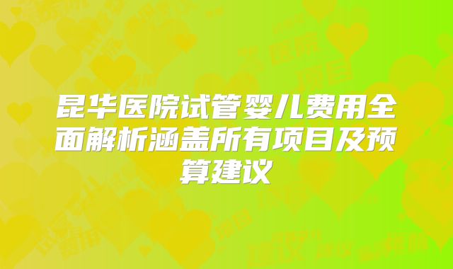 昆华医院试管婴儿费用全面解析涵盖所有项目及预算建议