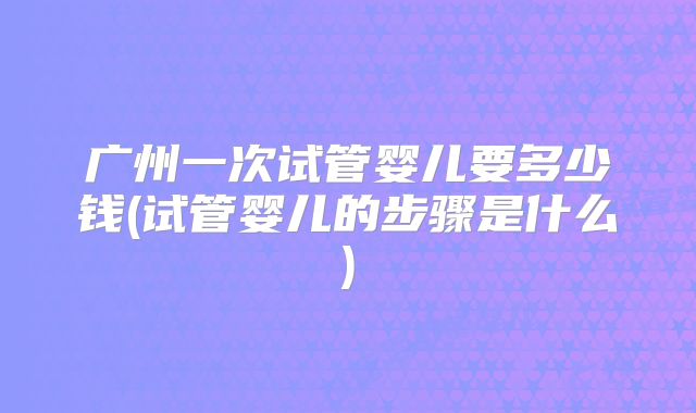 广州一次试管婴儿要多少钱(试管婴儿的步骤是什么)
